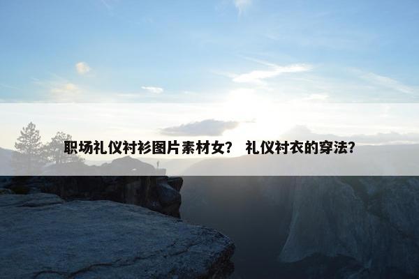 职场礼仪衬衫图片素材女？ 礼仪衬衣的穿法？