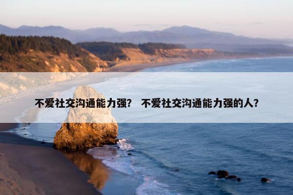 不爱社交沟通能力强？ 不爱社交沟通能力强的人？