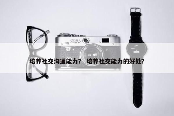 培养社交沟通能力？ 培养社交能力的好处？
