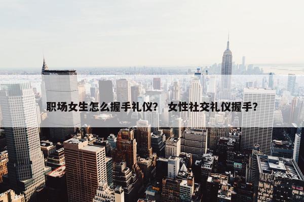 职场女生怎么握手礼仪？ 女性社交礼仪握手？