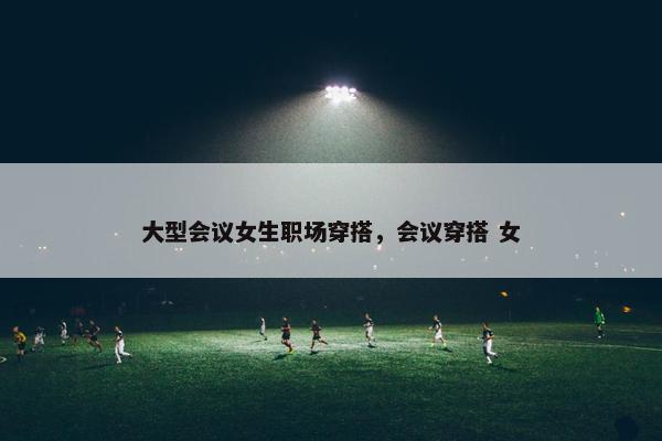 大型会议女生职场穿搭，会议穿搭 女