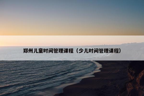 郑州儿童时间管理课程（少儿时间管理课程）