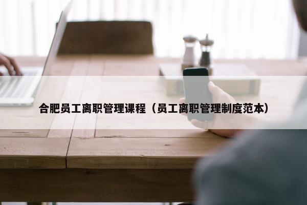 合肥员工离职管理课程（员工离职管理制度范本）