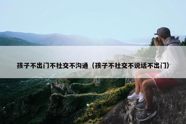 孩子不出门不社交不沟通（孩子不社交不说话不出门）