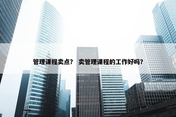 管理课程卖点？ 卖管理课程的工作好吗？