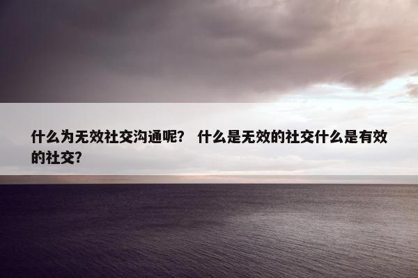 什么为无效社交沟通呢？ 什么是无效的社交什么是有效的社交？