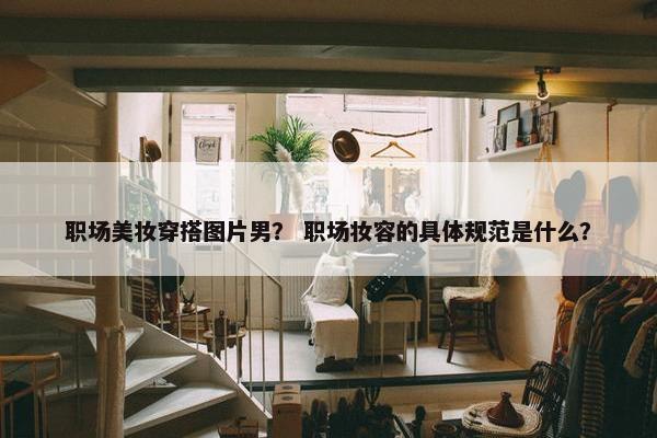 职场美妆穿搭图片男？ 职场妆容的具体规范是什么？