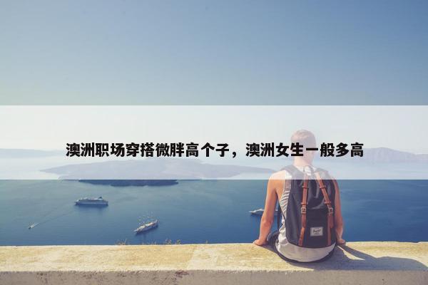 澳洲职场穿搭微胖高个子，澳洲女生一般多高