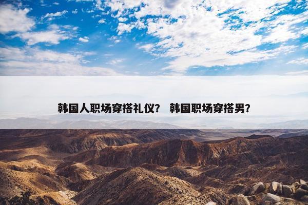 韩国人职场穿搭礼仪？ 韩国职场穿搭男？