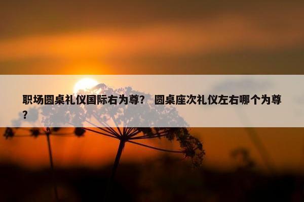 职场圆桌礼仪国际右为尊？ 圆桌座次礼仪左右哪个为尊？