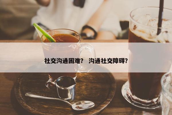 社交沟通困难？ 沟通社交障碍？
