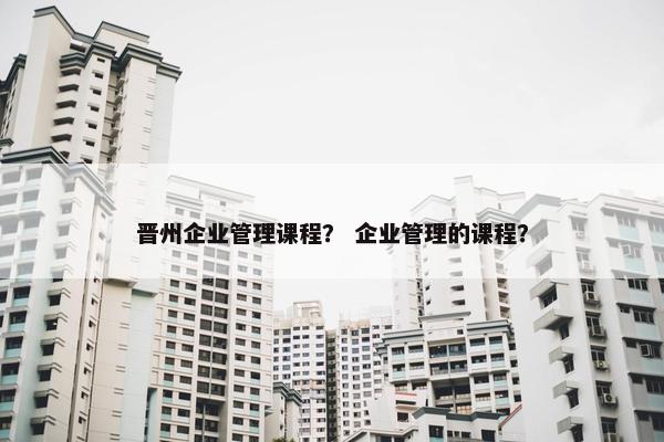 晋州企业管理课程？ 企业管理的课程？