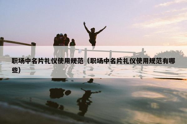 职场中名片礼仪使用规范（职场中名片礼仪使用规范有哪些）