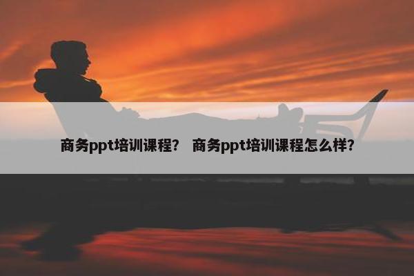 商务ppt培训课程？ 商务ppt培训课程怎么样？