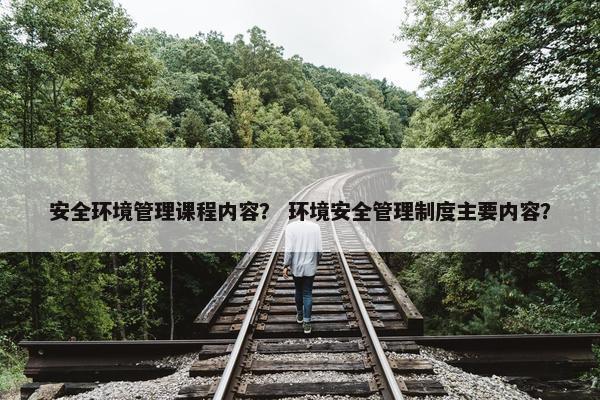 安全环境管理课程内容？ 环境安全管理制度主要内容？