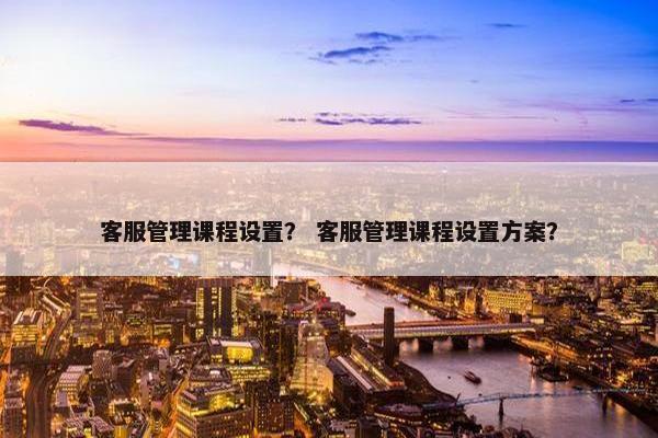 客服管理课程设置？ 客服管理课程设置方案？