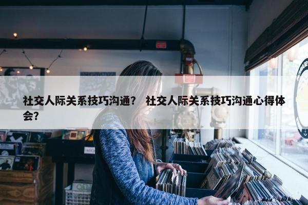 社交人际关系技巧沟通？ 社交人际关系技巧沟通心得体会？