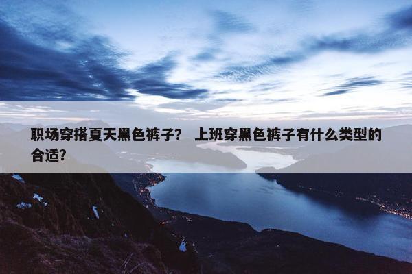 职场穿搭夏天黑色裤子？ 上班穿黑色裤子有什么类型的合适？