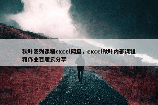 秋叶系列课程excel网盘，excel秋叶内部课程和作业百度云分享