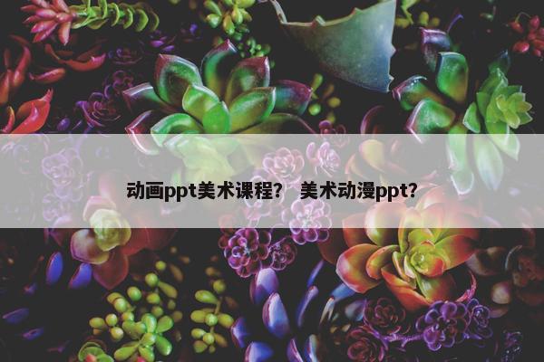 动画ppt美术课程？ 美术动漫ppt？