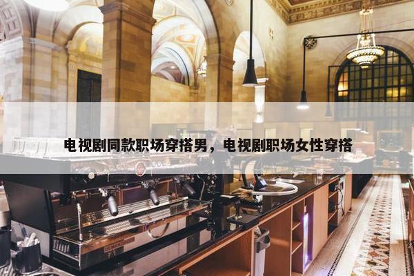 电视剧同款职场穿搭男，电视剧职场女性穿搭