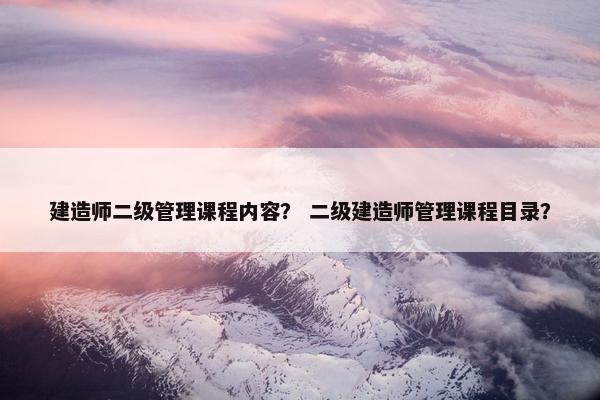 建造师二级管理课程内容？ 二级建造师管理课程目录？