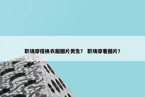 职场穿搭换衣服图片男生？ 职场穿着图片？