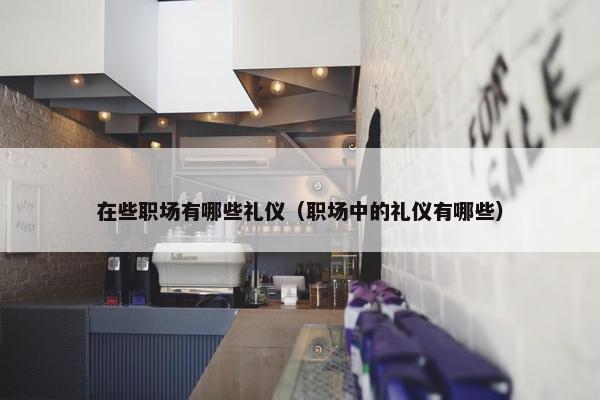 在些职场有哪些礼仪（职场中的礼仪有哪些）