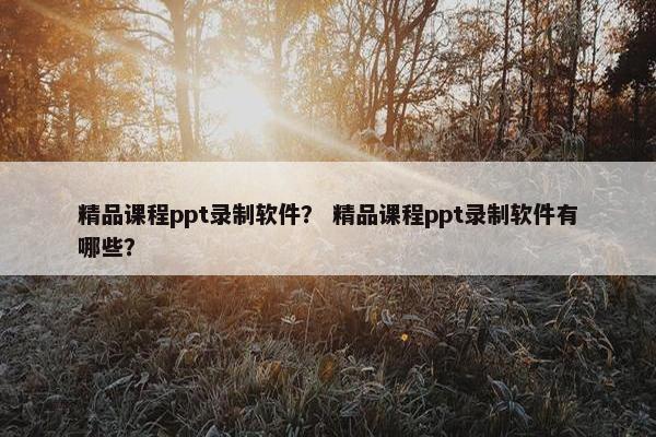 精品课程ppt录制软件？ 精品课程ppt录制软件有哪些？