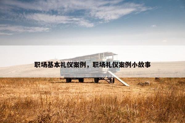 职场基本礼仪案例，职场礼仪案例小故事