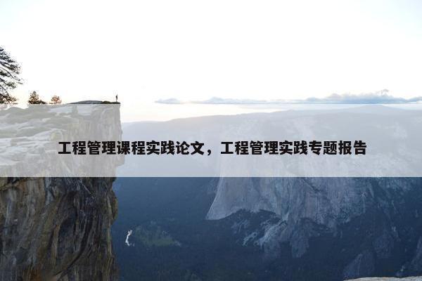 工程管理课程实践论文，工程管理实践专题报告