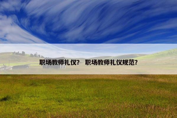 职场教师礼仪？ 职场教师礼仪规范？