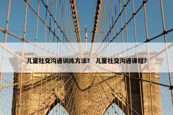 儿童社交沟通训练方法？ 儿童社交沟通课程？