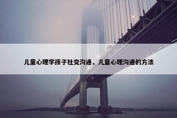 儿童心理学孩子社交沟通，儿童心理沟通的方法
