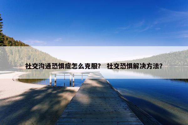 社交沟通恐惧症怎么克服？ 社交恐惧解决方法？