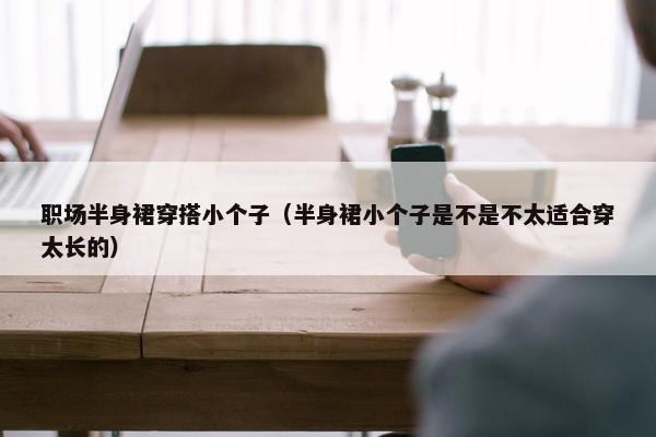职场半身裙穿搭小个子（半身裙小个子是不是不太适合穿太长的）