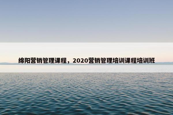 绵阳营销管理课程，2020营销管理培训课程培训班
