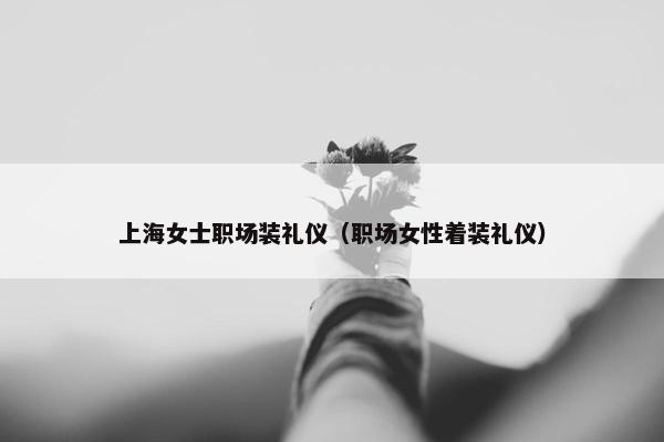 上海女士职场装礼仪（职场女性着装礼仪）