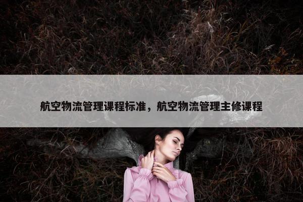 航空物流管理课程标准，航空物流管理主修课程