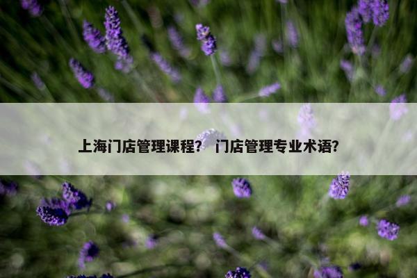 上海门店管理课程？ 门店管理专业术语？