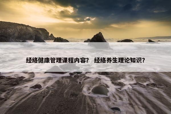 经络健康管理课程内容？ 经络养生理论知识？