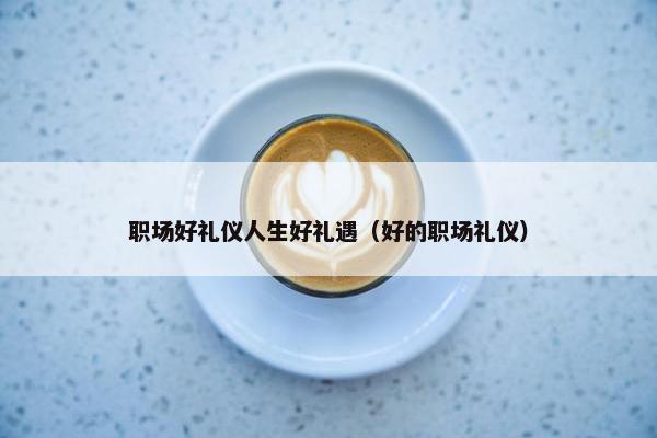 职场好礼仪人生好礼遇（好的职场礼仪）