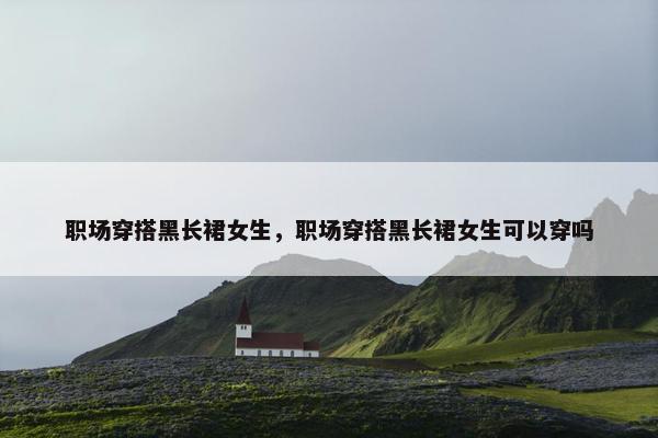 职场穿搭黑长裙女生，职场穿搭黑长裙女生可以穿吗