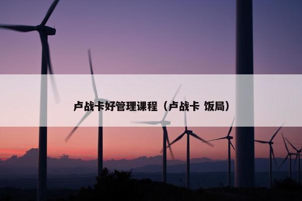 卢战卡好管理课程（卢战卡 饭局）