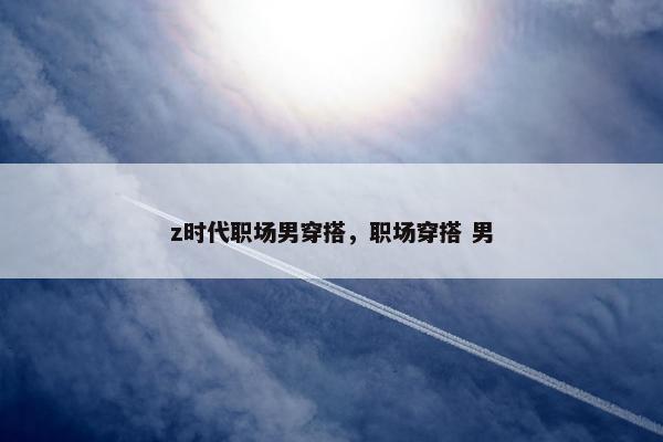 z时代职场男穿搭，职场穿搭 男
