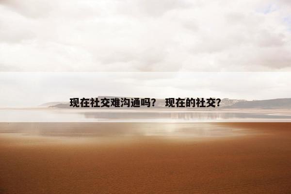 现在社交难沟通吗？ 现在的社交？