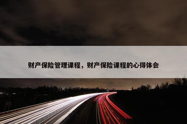 财产保险管理课程，财产保险课程的心得体会