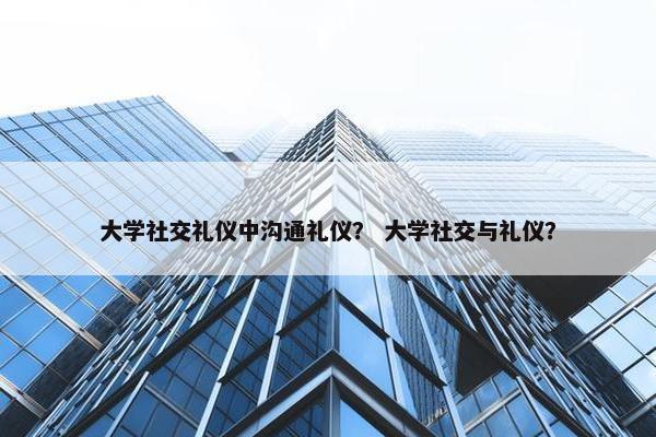 大学社交礼仪中沟通礼仪？ 大学社交与礼仪？