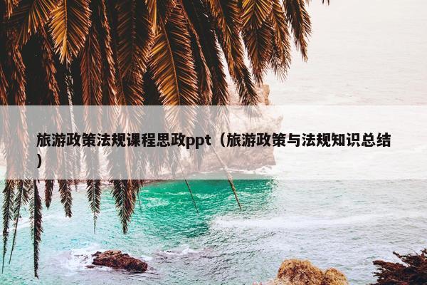 旅游政策法规课程思政ppt（旅游政策与法规知识总结）