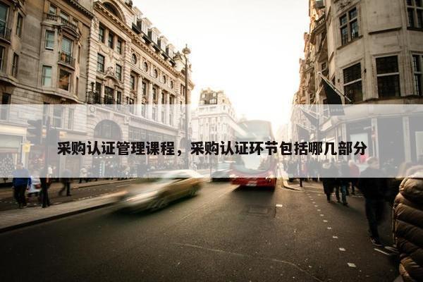 采购认证管理课程，采购认证环节包括哪几部分